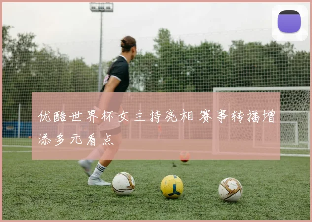 优酷世界杯女主持亮相 赛事转播增添多元看点