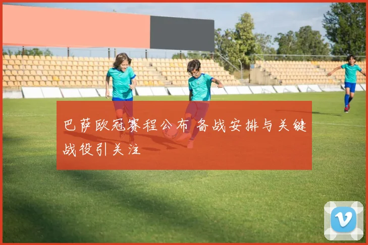 巴萨欧冠赛程公布 备战安排与关键战役引关注