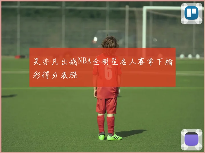 吴亦凡出战NBA全明星名人赛拿下精彩得分表现