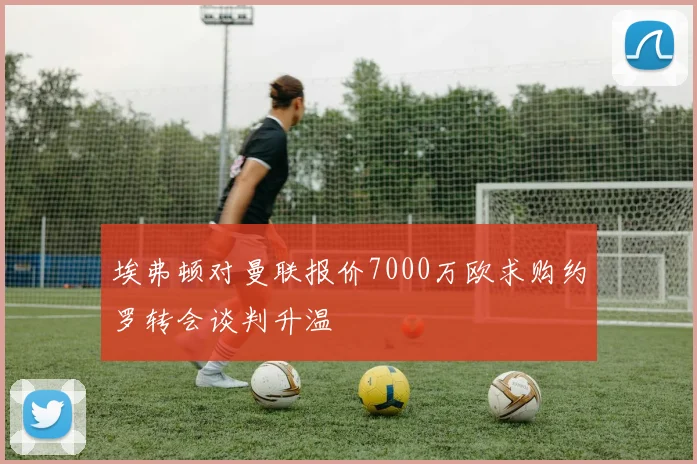 埃弗顿对曼联报价7000万欧求购约罗转会谈判升温