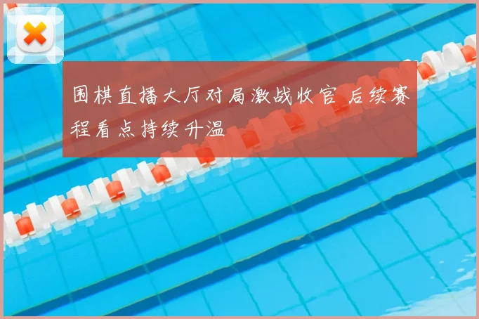 围棋直播大厅对局激战收官 后续赛程看点持续升温