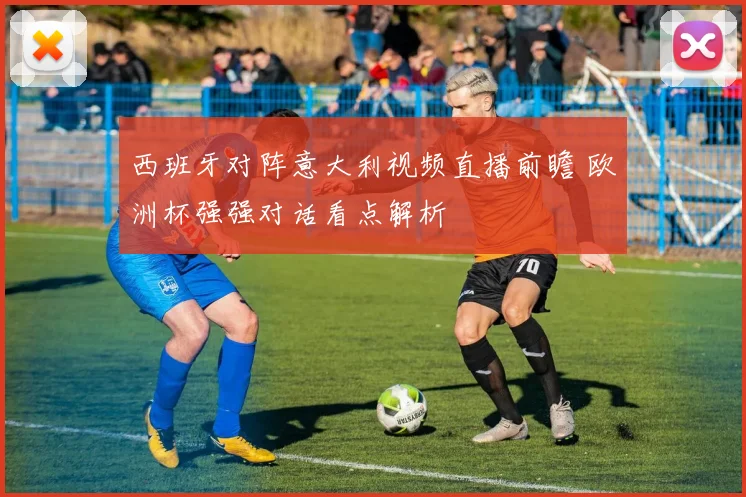 西班牙对阵意大利视频直播前瞻 欧洲杯强强对话看点解析