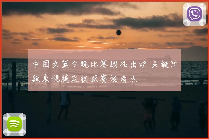 中国女篮今晚比赛战况出炉 关键阶段表现稳定收获赛场看点