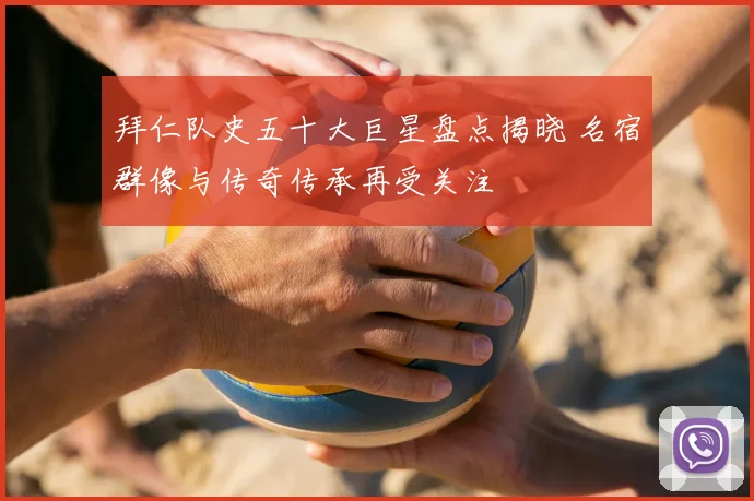 拜仁队史五十大巨星盘点揭晓 名宿群像与传奇传承再受关注