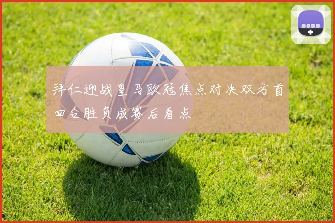 拜仁迎战皇马欧冠焦点对决双方首回合胜负成赛后看点