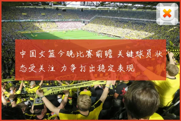 中国女篮今晚比赛前瞻 关键球员状态受关注 力争打出稳定表现