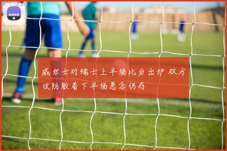 威尔士对瑞士上半场比分出炉 双方攻防胶着下半场悬念仍存