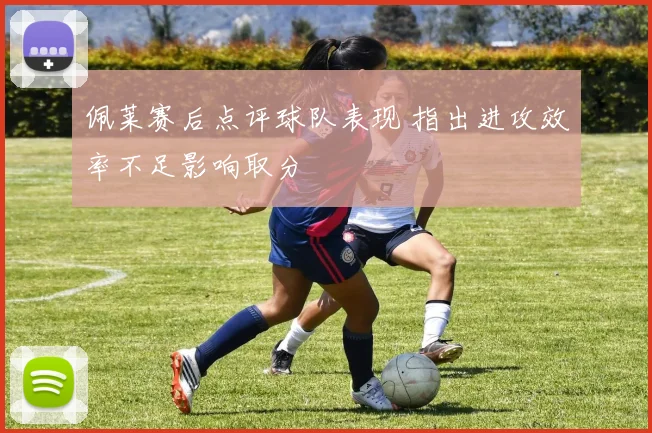 佩莱赛后点评球队表现 指出进攻效率不足影响取分