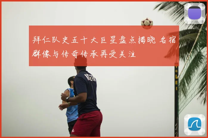 拜仁队史五十大巨星盘点揭晓 名宿群像与传奇传承再受关注
