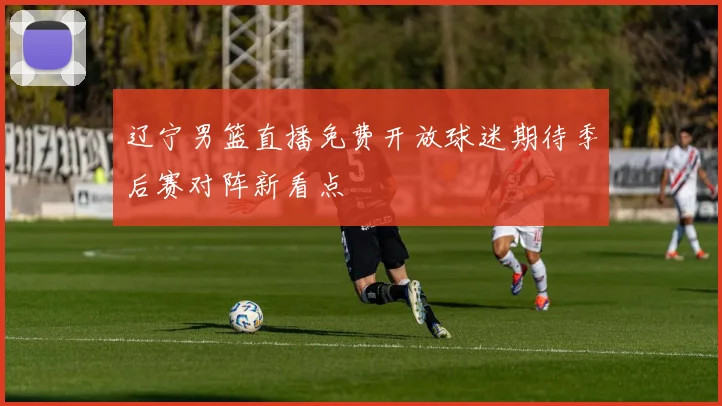 辽宁男篮直播免费开放球迷期待季后赛对阵新看点