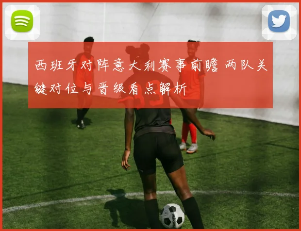 西班牙对阵意大利赛事前瞻 两队关键对位与晋级看点解析
