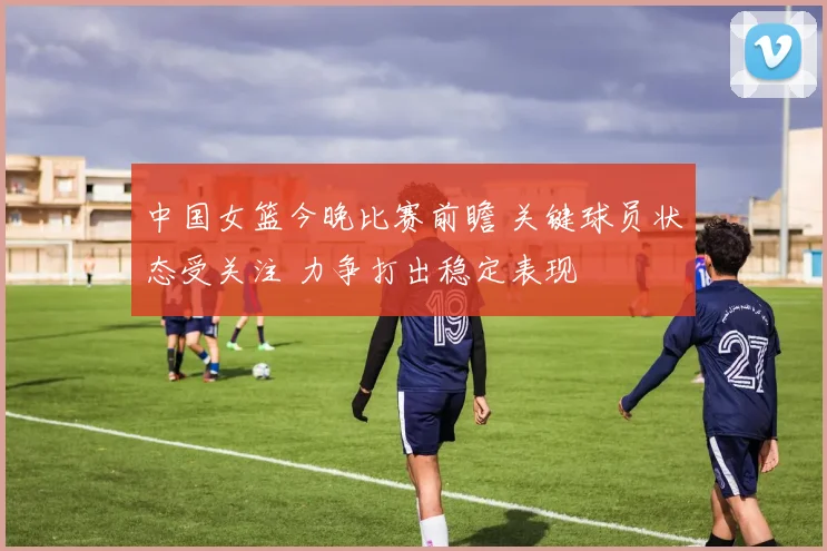 中国女篮今晚比赛前瞻 关键球员状态受关注 力争打出稳定表现
