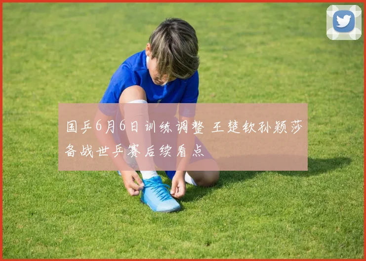 国乒6月6日训练调整 王楚钦孙颖莎备战世乒赛后续看点