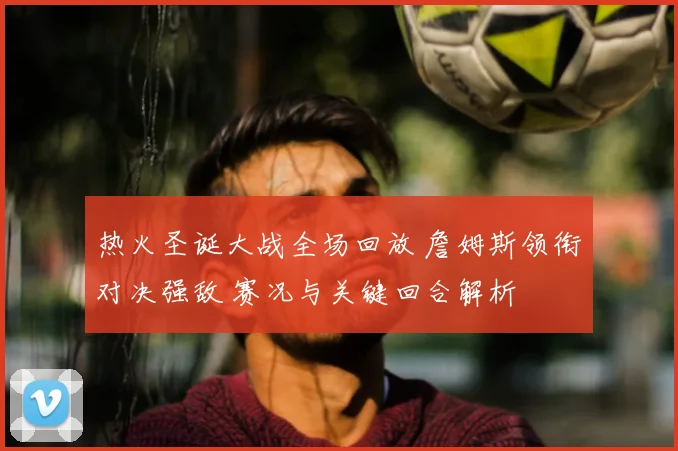 热火圣诞大战全场回放 詹姆斯领衔对决强敌 赛况与关键回合解析