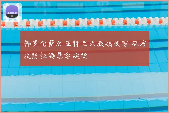 佛罗伦萨对亚特兰大激战收官 双方攻防拉满悬念延续