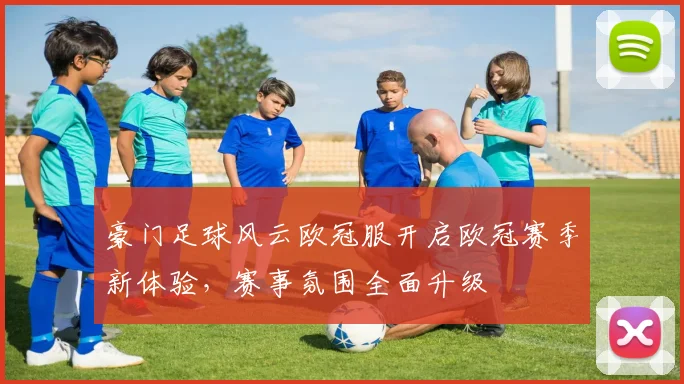 豪门足球风云欧冠服开启欧冠赛季新体验,赛事氛围全面升级