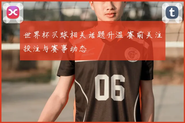 世界杯买球相关话题升温 赛前关注投注与赛事动态