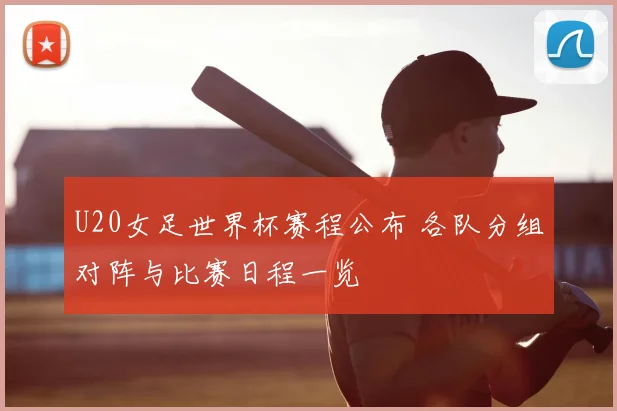 U20女足世界杯赛程公布 各队分组对阵与比赛日程一览