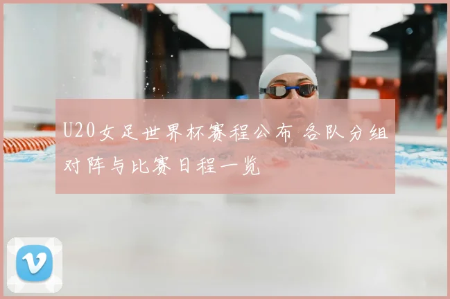U20女足世界杯赛程公布 各队分组对阵与比赛日程一览