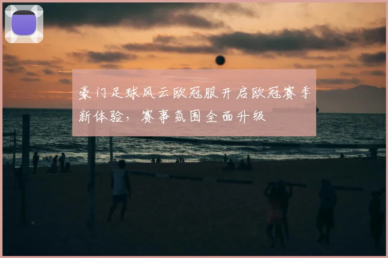 豪门足球风云欧冠服开启欧冠赛季新体验,赛事氛围全面升级